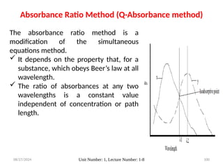 08/27/2024 Unit Number: 1, Lecture Number: 1-8 100
Absorbance Ratio Method (Q-Absorbance method)
The absorbance ratio method is a
modification of the simultaneous
equations method.
 It depends on the property that, for a
substance, which obeys Beer’s law at all
wavelength.
 The ratio of absorbances at any two
wavelengths is a constant value
independent of concentration or path
length.
 