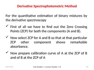 08/27/2024 Unit Number: 1, Lecture Number: 1-8 104
For the quantitative estimation of binary mixtures by
the derivative spectroscopy
 First of all we have to find out the Zero Crossing
Points (ZCP) for both the components (A and B).
 Now select ZCP for A and B so that at that particular
ZCP other component shows remarkable
absorbance.
 Now prepare calibration curve of A at the ZCP of B
and of B at the ZCP of A
Derivative Spectrophotometric Method
 