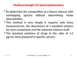 08/27/2024 Unit Number: 1, Lecture Number: 1-8 105
Multiwavelength UV-Spectrophotometry
Its determine the composition of a binary mixture with
overlapping spectra without determining molar
absorptivities.
This method is very simple it requires only three
measurements, the absorbance of a standard solution
for each component and the unknown mixture itself.
The standard solutions of drugs in the ratio of 1:1
μg/mL were prepared in specific solvent.
 