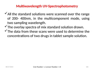 08/27/2024 Unit Number: 1, Lecture Number: 1-8 106
Multiwavelength UV-Spectrophotometry
All the standard solutions were scanned over the range
of 200- 400nm, in the multicomponent mode, using
two sampling wavelength.
The overlay spectra of mix standard solution drawn.
The data from these scans were used to determine the
concentrations of two drugs in tablet sample solution.
 