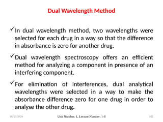 08/27/2024 Unit Number: 1, Lecture Number: 1-8 107
Dual Wavelength Method
In dual wavelength method, two wavelengths were
selected for each drug in a way so that the difference
in absorbance is zero for another drug.
Dual wavelength spectroscopy offers an efficient
method for analyzing a component in presence of an
interfering component.
For elimination of interferences, dual analytical
wavelengths were selected in a way to make the
absorbance difference zero for one drug in order to
analyse the other drug.
 