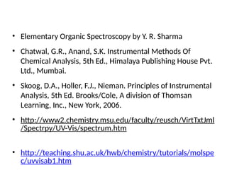 References
• Elementary Organic Spectroscopy by Y. R. Sharma
• Chatwal, G.R., Anand, S.K. Instrumental Methods Of
Chemical Analysis, 5th Ed., Himalaya Publishing House Pvt.
Ltd., Mumbai.
• Skoog, D.A., Holler, F.J., Nieman. Principles of Instrumental
Analysis, 5th Ed. Brooks/Cole, A division of Thomsan
Learning, Inc., New York, 2006.
• http://www2.chemistry.msu.edu/faculty/reusch/VirtTxtJml
/Spectrpy/UV-Vis/spectrum.htm
• http://teaching.shu.ac.uk/hwb/chemistry/tutorials/molspe
c/uvvisab1.htm
 
