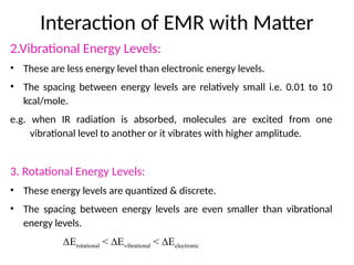 Interaction of EMR with Matter
2.Vibrational Energy Levels:
• These are less energy level than electronic energy levels.
• The spacing between energy levels are relatively small i.e. 0.01 to 10
kcal/mole.
e.g. when IR radiation is absorbed, molecules are excited from one
vibrational level to another or it vibrates with higher amplitude.
3. Rotational Energy Levels:
• These energy levels are quantized & discrete.
• The spacing between energy levels are even smaller than vibrational
energy levels.
∆Erotational < ∆Evibrational < ∆Eelectronic
 
