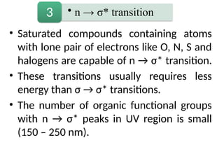 • Saturated compounds containing atoms
with lone pair of electrons like O, N, S and
halogens are capable of n → σ* transition.
• These transitions usually requires less
energy than σ → σ* transitions.
• The number of organic functional groups
with n → σ* peaks in UV region is small
(150 – 250 nm).
• n → σ* transition
3
 