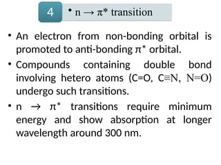 • An electron from non-bonding orbital is
promoted to anti-bonding π* orbital.
• Compounds containing double bond
involving hetero atoms (C=O, C≡N, N=O)
undergo such transitions.
• n → π* transitions require minimum
energy and show absorption at longer
wavelength around 300 nm.
• n → π* transition
4
 