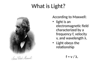 What is Light?
According to Maxwell:
• light is an
electromagnetic field
characterized by a
frequency f, velocity
v, and wavelength λ.
• Light obeys the
relationship
f = v / λ.
 