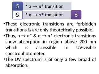 •These electronic transitions are forbidden
transitions & are only theoretically possible.
•Thus, n → π* & π → π* electronic transitions
show absorption in region above 200 nm
which is accessible to UV-visible
spectrophotometer.
•The UV spectrum is of only a few broad of
absorption.
• σ → π* transition
5
• π → σ* transition 6
&
 