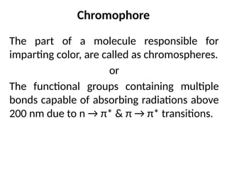Chromophore
The part of a molecule responsible for
imparting color, are called as chromospheres.
or
The functional groups containing multiple
bonds capable of absorbing radiations above
200 nm due to n → π* & π → π* transitions.
 