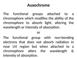 Auxochrome
The functional groups attached to a
chromophore which modifies the ability of the
chromophore to absorb light, altering the
wavelength or intensity of absorption.
or
The functional group with non-bonding
electrons that does not absorb radiation in
near UV region but when attached to a
chromophore alters the wavelength &
intensity of absorption.
 