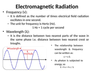 Electromagnetic Radiation
• Frequency (ν):
– It is defined as the number of times electrical field radiation
oscillates in one second.
– The unit for frequency is Hertz (Hz).
1 Hz = 1 cycle per second
• Wavelength (λ):
– It is the distance between two nearest parts of the wave in
the same phase i.e. distance between two nearest crest or
troughs.
• The relationship between
wavelength & frequency
can be written as:
c = ν λ
• As photon is subjected to
energy, so
E = h ν = h c / λ
 