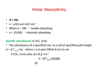 • A = €bc
• € - units are mol-1
cm-1
• When € < 100  weakly absorbing
• € > 10,000  intensely absorbing
Specific absorbance: A (1%, 1cm)
• The absorbance of a specified con. in a cell of specified path length.
A = A1%
1cm x bc where c is in gm/100ml & b is in cm
A (1%, 1cm) units are dl g-1
cm-1
€ = A1%
1cm x M.Wt.
10
Molar Absorptivity:
 