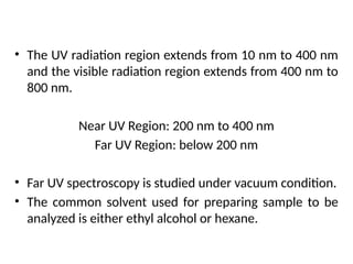 Principle
• The UV radiation region extends from 10 nm to 400 nm
and the visible radiation region extends from 400 nm to
800 nm.
Near UV Region: 200 nm to 400 nm
Far UV Region: below 200 nm
• Far UV spectroscopy is studied under vacuum condition.
• The common solvent used for preparing sample to be
analyzed is either ethyl alcohol or hexane.
 