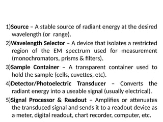 Five Basic Optical Instrument Components
1)Source – A stable source of radiant energy at the desired
wavelength (or range).
2)Wavelength Selector – A device that isolates a restricted
region of the EM spectrum used for measurement
(monochromators, prisms & filters).
3)Sample Container – A transparent container used to
hold the sample (cells, cuvettes, etc).
4)Detector/Photoelectric Transducer – Converts the
radiant energy into a useable signal (usually electrical).
5)Signal Processor & Readout – Amplifies or attenuates
the transduced signal and sends it to a readout device as
a meter, digital readout, chart recorder, computer, etc.
 