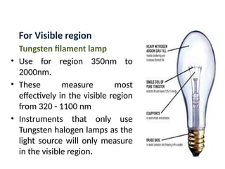 For Visible region
Tungsten filament lamp
• Use for region 350nm to
2000nm.
• These measure most
effectively in the visible region
from 320 - 1100 nm
• Instruments that only use
Tungsten halogen lamps as the
light source will only measure
in the visible region.
 