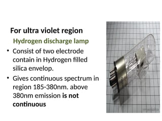 For ultra violet region
Hydrogen discharge lamp
• Consist of two electrode
contain in Hydrogen filled
silica envelop.
• Gives continuous spectrum in
region 185-380nm. above
380nm emission is not
continuous
 