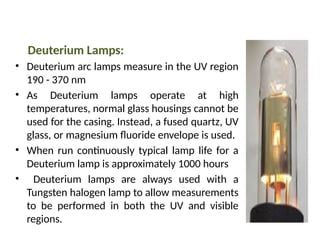 Deuterium Lamps:
• Deuterium arc lamps measure in the UV region
190 - 370 nm
• As Deuterium lamps operate at high
temperatures, normal glass housings cannot be
used for the casing. Instead, a fused quartz, UV
glass, or magnesium fluoride envelope is used.
• When run continuously typical lamp life for a
Deuterium lamp is approximately 1000 hours
• Deuterium lamps are always used with a
Tungsten halogen lamp to allow measurements
to be performed in both the UV and visible
regions.
 