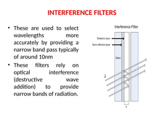 INTERFERENCE FILTERS
• These are used to select
wavelengths more
accurately by providing a
narrow band pass typically
of around 10nm
• These filters rely on
optical interference
(destructive wave
addition) to provide
narrow bands of radiation.
 
