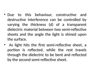 • Due to this behaviour, constructive and
destructive interference can be controlled by
varying the thickness (d) of a transparent
dielectric material between two semi-reflective
sheets and the angle the light is shined upon
the surface.
• As light hits the first semi-reflective sheet, a
portion is reflected, while the rest travels
through the dielectric to be bent and reflected
by the second semi-reflective sheet.
INTERFERENCE FILTERS
 