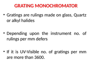 GRATING MONOCHROMATOR
• Gratings are rulings made on glass, Quartz
or alkyl halides
• Depending upon the instrument no. of
rulings per mm defers
• If it is UV-Visible no. of gratings per mm
are more than 3600.
 