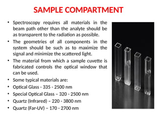 SAMPLE COMPARTMENT
• Spectroscopy requires all materials in the
beam path other than the analyte should be
as transparent to the radiation as possible.
• The geometries of all components in the
system should be such as to maximize the
signal and minimize the scattered light.
• The material from which a sample cuvette is
fabricated controls the optical window that
can be used.
• Some typical materials are:
• Optical Glass - 335 - 2500 nm
• Special Optical Glass – 320 - 2500 nm
• Quartz (Infrared) – 220 - 3800 nm
• Quartz (Far-UV) – 170 - 2700 nm
 