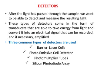 DETECTORS
• After the light has passed through the sample, we want
to be able to detect and measure the resulting light.
• These types of detectors come in the form of
transducers that are able to take energy from light and
convert it into an electrical signal that can be recorded,
and if necessary, amplified.
• Three common types of detectors are used
 Barrier Layer Cells
 Photo Emissive Cell Detector
 Photomultiplier Tubes
 Silicon Photodiode Array
 
