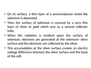 • On its surface, a thin layer of a semiconductor metal like
selenium is deposited.
• Then the surface of selenium is covered by a very thin
layer of silver or gold which acts as a second collector
tube.
• When the radiation is incident upon the surface of
selenium, electrons are generated at the selenium- silver
surface and the electrons are collected by the silver.
• This accumulation at the silver surface creates an electric
voltage difference between the silver surface and the basis
of the cell.
 