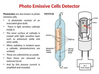 Photo Emissive Cells Detector
Phototubes are also known as photo
emissive cells.
• A phototube consists of an
evacuated glass bulb.
• There is light sensitive cathode
inside it.
• The inner surface of cathode is
coated with light sensitive layer
such as potassium oxide and
silver oxide.
• When radiation is incident upon
a cathode, photoelectrons are
emitted.
• These are collected by an anode.
• Then these are returned via
external circuit.
• And by this process current is
amplified and recorded.
 