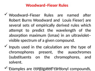 08/27/2024 Unit Number: 1, Lecture Number: 1-8 88
 Woodward–Fieser Rules are named after
Robert Burns Woodward and Louis Fieser) are
several sets of empirically derived rules which
attempt to predict the wavelength of the
absorption maximum (λmax) in an ultraviolet–
visible spectrum of a given compound.
 Inputs used in the calculation are the type of
chromophores present, the auxochromes
(substituents on the chromophores, and
solvent.
 Examples are conjugated carbonyl compounds,
Woodward–Fieser Rules
 