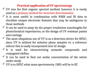 Practical application of UV spectroscopy
 UV was the first organic spectral method, however, it is rarely
used as a primary method for structure determination
 It is most useful in combination with NMR and IR data to
elucidate unique electronic features that may be ambiguous in
those methods
 It can be used to assay by the proper irradiation wavelengths for
photochemical experiments, or the design of UV resistant paints
and coatings
 The most ubiquitous use of UV is as a detection device for HPLC;
since UV is utilized for solution phase samples vs. a reference
solvent this is easily incorporated into LC design
 It is used for characterizing aromatic compounds and
conjugated olefins.
 It can be used to find out molar concentration of the solute
under study.
 UV is to HPLC what mass spectrometry (MS) will be to GC
 