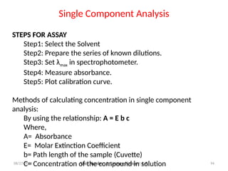 08/27/2024 Unit Number: 1, Lecture Number: 1-8 94
STEPS FOR ASSAY
Step1: Select the Solvent
Step2: Prepare the series of known dilutions.
Step3: Set λmax in spectrophotometer.
Step4: Measure absorbance.
Step5: Plot calibration curve.
Methods of calculating concentration in single component
analysis:
By using the relationship: A = E b c
Where,
A= Absorbance
E= Molar Extinction Coefficient
b= Path length of the sample (Cuvette)
C= Concentration of the compound in solution
Single Component Analysis
 