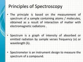 Principles of Spectroscopy
• The principle is based on the measurement of
spectrum of a sample containing atoms / molecules,
obtained as a result of interaction of matter with
electromagnetic radiations .
• Spectrum is a graph of intensity of absorbed or
emitted radiation by sample verses frequency (ν) or
wavelength (λ).
• Spectrometer is an instrument design to measure the
spectrum of a compound.
 