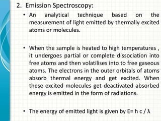 2. Emission Spectroscopy:
• An analytical technique based on the
measurement of light emitted by thermally excited
atoms or molecules.
• When the sample is heated to high temperatures ,
it undergoes partial or complete dissociation into
free atoms and then volatilises into to free gaseous
atoms. The electrons in the outer orbitals of atoms
absorb thermal energy and get excited. When
these excited molecules get deactivated absorbed
energy is emitted in the form of radiations.
• The energy of emitted light is given by E= h c / λ
 