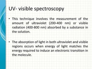 UV- visible spectroscopy
• This technique involves the measurement of the
amount of ultraviolet (200-400 nm) or visible
radiation (400-800 nm) absorbed by a substance in
the solution.
• The absorption of light in both ultraviolet and visible
regions occurs when energy of light matches the
energy required to induce an electronic transition in
the molecule.
 