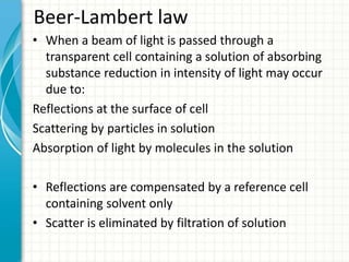 Beer-Lambert law
• When a beam of light is passed through a
transparent cell containing a solution of absorbing
substance reduction in intensity of light may occur
due to:
Reflections at the surface of cell
Scattering by particles in solution
Absorption of light by molecules in the solution
• Reflections are compensated by a reference cell
containing solvent only
• Scatter is eliminated by filtration of solution
 