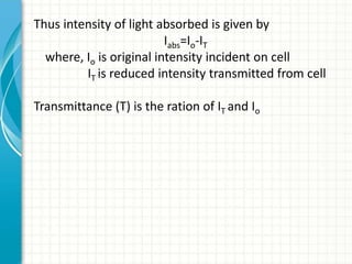 Thus intensity of light absorbed is given by
Iabs=Io-IT
where, Io is original intensity incident on cell
IT is reduced intensity transmitted from cell
Transmittance (T) is the ration of IT and Io
 