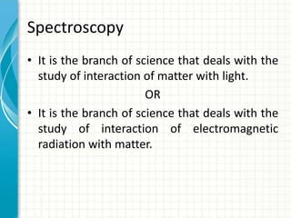 Spectroscopy
• It is the branch of science that deals with the
study of interaction of matter with light.
OR
• It is the branch of science that deals with the
study of interaction of electromagnetic
radiation with matter.
 