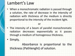 Lambert’s Law
• When a monochromatic radiation is passed through
a solution, the rate of decrease in the intensity of
radiation with thickness of the medium is directly
proportional to the intensity of the incident light.
or
• The intensity of a beam of parallel monochromatic
radiation decreases exponentially as it passes
through a medium of homogenous thickness.
• Simply,
Absorbance is proportional to the
thickness (Pathlenght) of solution.
 
