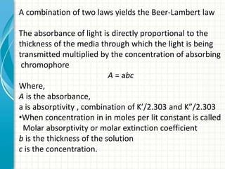 A combination of two laws yields the Beer-Lambert law
The absorbance of light is directly proportional to the
thickness of the media through which the light is being
transmitted multiplied by the concentration of absorbing
chromophore
A = abc
Where,
A is the absorbance,
a is absorptivity , combination of K’/2.303 and K”/2.303
•When concentration in in moles per lit constant is called
Molar absorptivity or molar extinction coefficient
b is the thickness of the solution
c is the concentration.
 