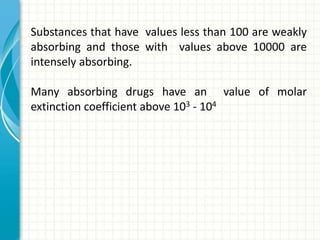 Substances that have values less than 100 are weakly
absorbing and those with values above 10000 are
intensely absorbing.
Many absorbing drugs have an value of molar
extinction coefficient above 103 - 104
 