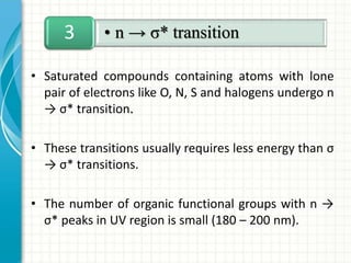 • Saturated compounds containing atoms with lone
pair of electrons like O, N, S and halogens undergo n
→ σ* transition.
• These transitions usually requires less energy than σ
→ σ* transitions.
• The number of organic functional groups with n →
σ* peaks in UV region is small (180 – 200 nm).
• n → σ* transition3
 