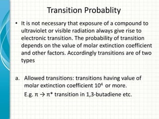 Transition Probablity
• It is not necessary that exposure of a compound to
ultraviolet or visible radiation always give rise to
electronic transition. The probability of transition
depends on the value of molar extinction coefficient
and other factors. Accordingly transitions are of two
types
a. Allowed transitions: transitions having value of
molar extinction coefficient 104 or more.
E.g. π → π* transition in 1,3-butadiene etc.
 