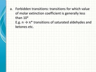 a. Forbidden transitions: transitions for which value
of molar extinction coefficient is generally less
than 104
E.g. n → π* transitions of saturated aldehydes and
ketones etc.
 
