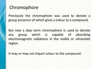 Chromophore
Previously the chromophore was used to denote a
group presence of which gives a colour to a compound.
But now a days term chromophore is used to denote
any group which is capable of absorbing
electromagnetic radiations in the visible or ultraviolet
region.
It may or may not impart colour to the compound.
 