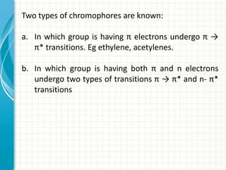 Two types of chromophores are known:
a. In which group is having π electrons undergo π →
π* transitions. Eg ethylene, acetylenes.
b. In which group is having both π and n electrons
undergo two types of transitions π → π* and n- π*
transitions
 