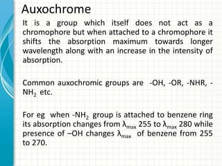 Auxochrome
It is a group which itself does not act as a
chromophore but when attached to a chromophore it
shifts the absorption maximum towards longer
wavelength along with an increase in the intensity of
absorption.
Common auxochromic groups are -OH, -OR, -NHR, -
NH2 etc.
For eg when -NH2 group is attached to benzene ring
its absorption changes from λmax 255 to λmax 280 while
presence of –OH changes λmax of benzene from 255
to 270.
 