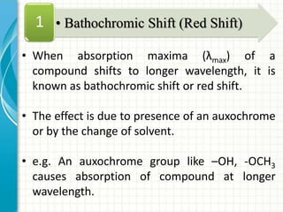 • When absorption maxima (λmax) of a
compound shifts to longer wavelength, it is
known as bathochromic shift or red shift.
• The effect is due to presence of an auxochrome
or by the change of solvent.
• e.g. An auxochrome group like –OH, -OCH3
causes absorption of compound at longer
wavelength.
• Bathochromic Shift (Red Shift)1
 