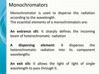 Monochromators
Monochromator is used to disperse the radiation
according to the wavelength.
The essential elements of a monochromators are:
An entrance slit: It sharply defines the incoming
beam of heterochromatic radiation
A dispersing element: It disperses the
heterochromatic radiation into its component
wavelengths
An exit slit: It allows the light of light of single
wavelength to pass through it.
 
