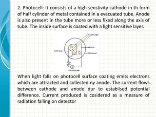 2. Photocell: It consists of a high senstivity cathode in th form
of half cylinder of metal contained in a evacuated tube. Anode
is also present in the tube more or less fixed along the axis of
tube. The inside surface is coated with a light sensitive layer.
When light falls on photocell surface coating emits electrons
which are attracted and collected ny anode. The current flows
between cathode and anode dur to estabilsed potential
difference. Current produced is cosidered as a measure of
radiation falling on detector
 