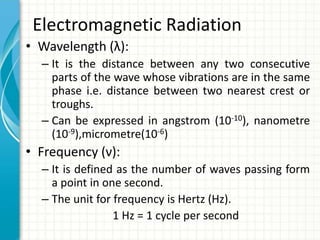 Electromagnetic Radiation
• Wavelength (λ):
– It is the distance between any two consecutive
parts of the wave whose vibrations are in the same
phase i.e. distance between two nearest crest or
troughs.
– Can be expressed in angstrom (10-10), nanometre
(10-9),micrometre(10-6)
• Frequency (ν):
– It is defined as the number of waves passing form
a point in one second.
– The unit for frequency is Hertz (Hz).
1 Hz = 1 cycle per second
 