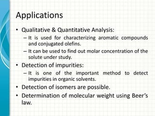 Applications
• Qualitative & Quantitative Analysis:
– It is used for characterizing aromatic compounds
and conjugated olefins.
– It can be used to find out molar concentration of the
solute under study.
• Detection of impurities:
– It is one of the important method to detect
impurities in organic solvents.
• Detection of isomers are possible.
• Determination of molecular weight using Beer’s
law.
 